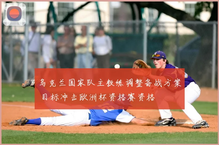 乌克兰国家队主教练调整备战方案 目标冲击欧洲杯资格赛资格