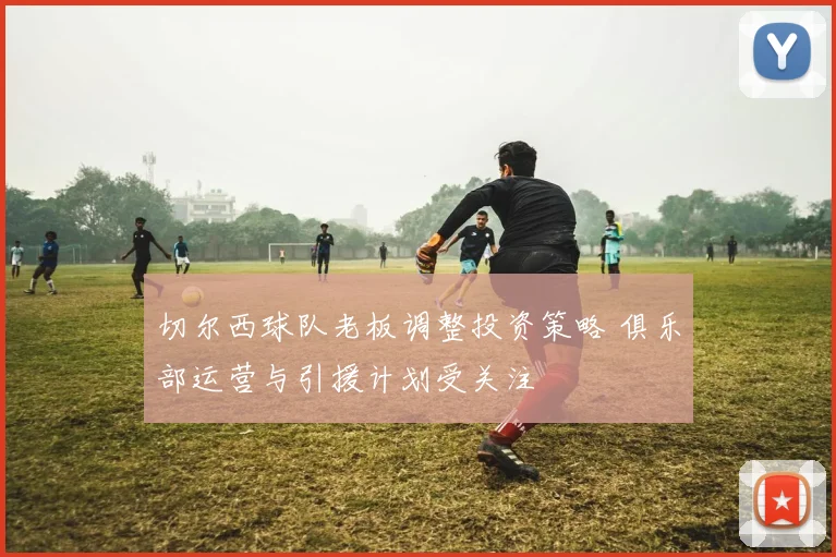 切尔西球队老板调整投资策略 俱乐部运营与引援计划受关注