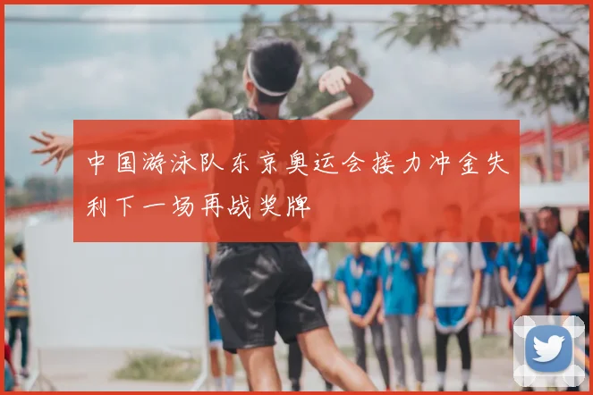 中国游泳队东京奥运会接力冲金失利下一场再战奖牌