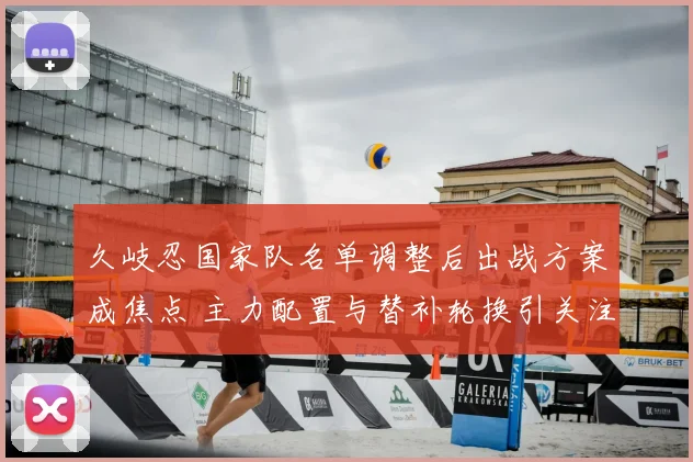 久岐忍国家队名单调整后出战方案成焦点 主力配置与替补轮换引关注