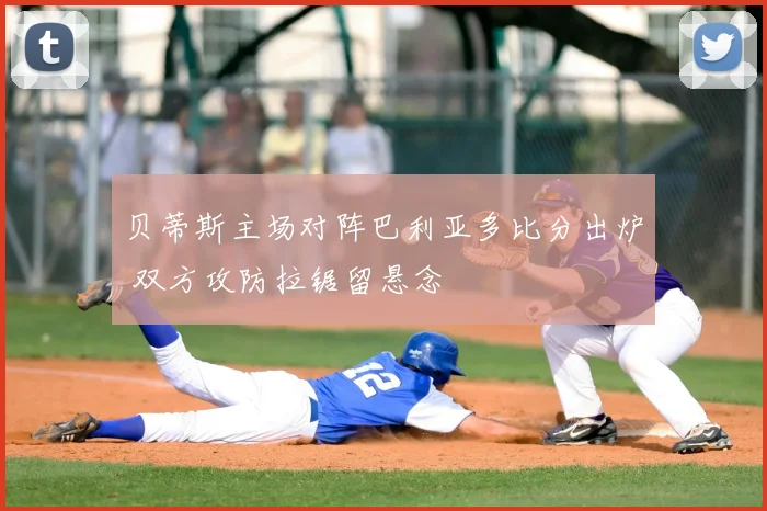 贝蒂斯主场对阵巴利亚多比分出炉 双方攻防拉锯留悬念