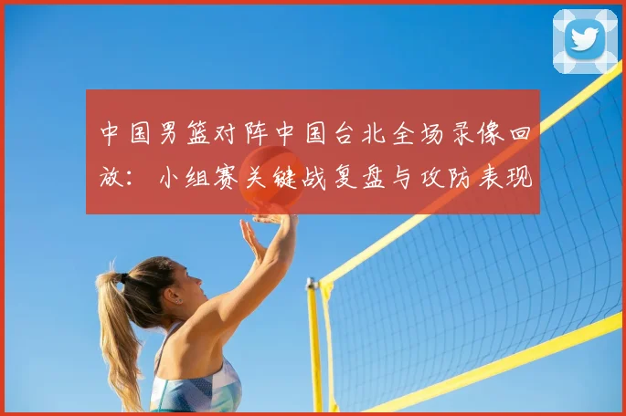 中国男篮对阵中国台北全场录像回放：小组赛关键战复盘与攻防表现分析
