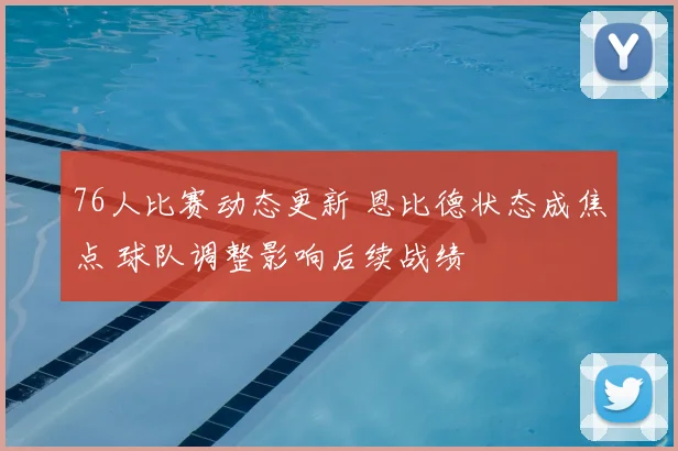 76人比赛动态更新 恩比德状态成焦点 球队调整影响后续战绩