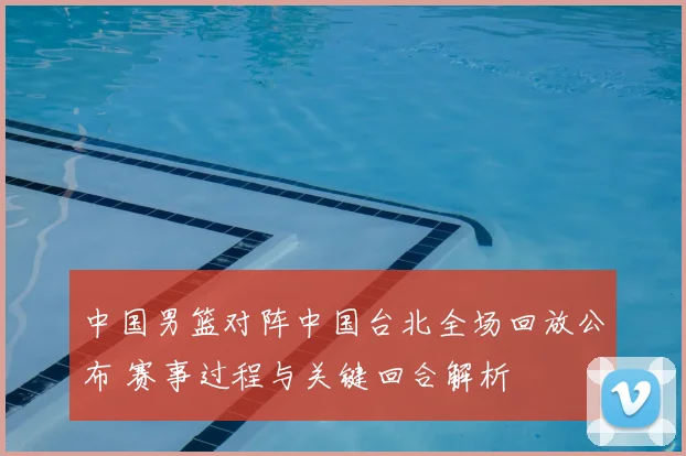 中国男篮对阵中国台北全场回放公布 赛事过程与关键回合解析