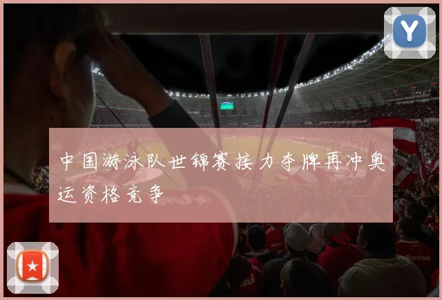 中国游泳队世锦赛接力夺牌再冲奥运资格竞争