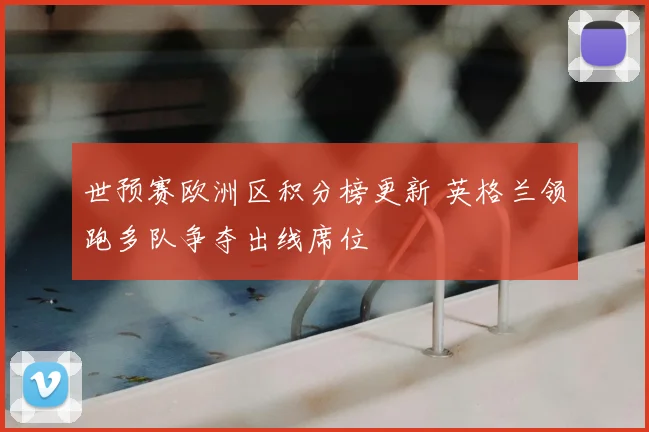 世预赛欧洲区积分榜更新 英格兰领跑多队争夺出线席位