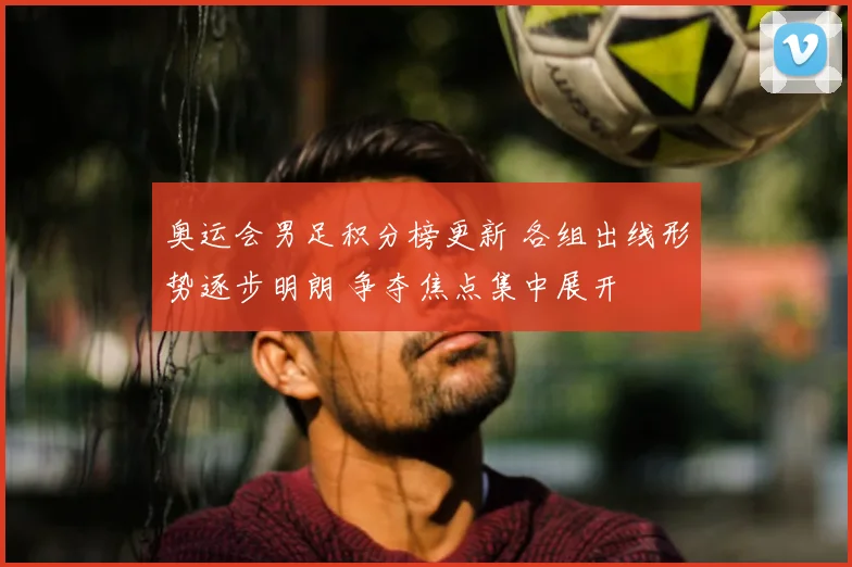 奥运会男足积分榜更新 各组出线形势逐步明朗 争夺焦点集中展开