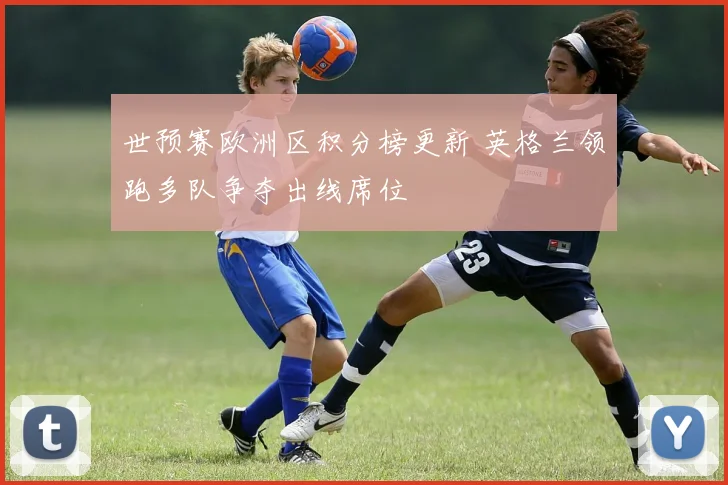 世预赛欧洲区积分榜更新 英格兰领跑多队争夺出线席位